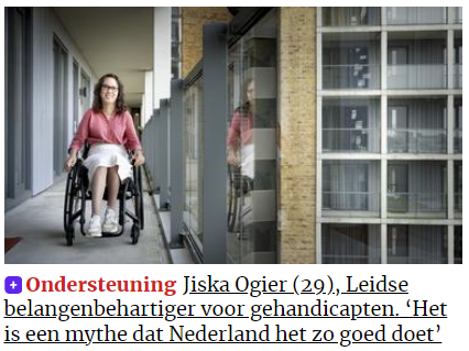 Schermafbeelding van de website van het Leidsch dagblad. Een foto van mij, een indo vrouw met donker golvend haar en een donker montuur bril, rollend in mijn zwarte rolstoel over de galerij van de flat. Ik draag een perzikroze linnen blouse, een glimmende champagnekleurige rok tot over de knie en sneakers met pastelkleuren (Foto door Taco van der Eb). Daaronder in rode letters "Ondersteuning" en daarachter in zwarte letters "Jiska Ogier (29), Leidse belangenbehartiger voor gehandicapten. 'Het is een mythe dat Nederland het zo goed doet'."